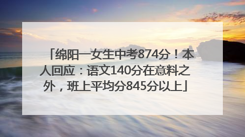 绵阳一女生中考874分！本人回应：语文140分在意料之外，班上平均分845分以上