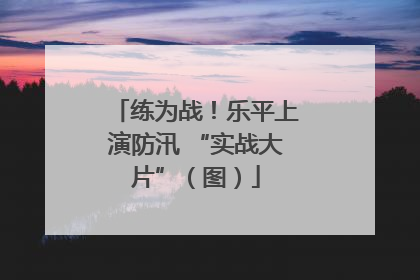 练为战！乐平上演防汛 “实战大片”（图）