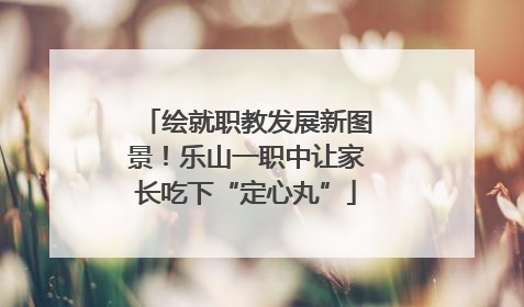 绘就职教发展新图景！乐山一职中让家长吃下“定心丸”