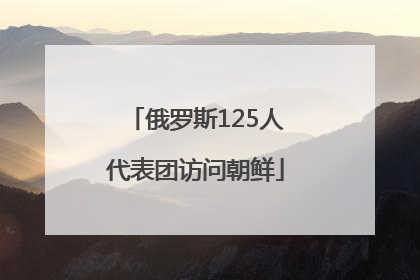 俄罗斯125人代表团访问朝鲜