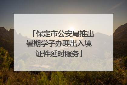 保定市公安局推出暑期学子办理出入境证件延时服务