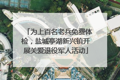 为上百名老兵免费体检，盐城亭湖新兴镇开展关爱退役军人活动