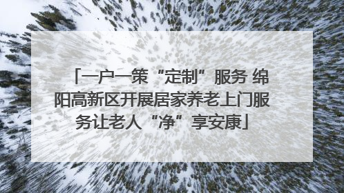 一户一策“定制”服务 绵阳高新区开展居家养老上门服务让老人“净”享安康