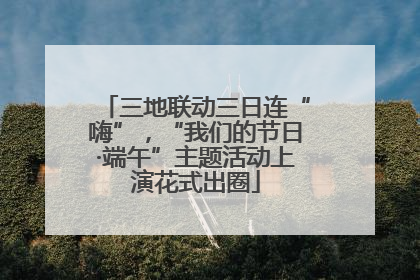 三地联动三日连“嗨”，“我们的节日·端午”主题活动上演花式出圈