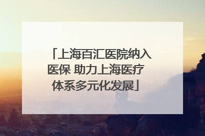 上海百汇医院纳入医保 助力上海医疗体系多元化发展