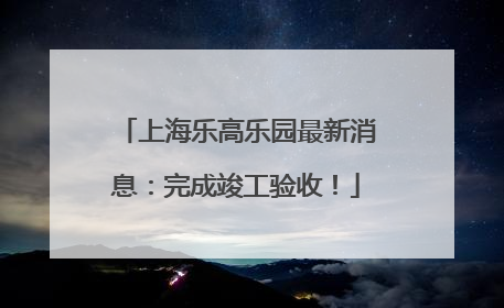 上海乐高乐园最新消息：完成竣工验收！