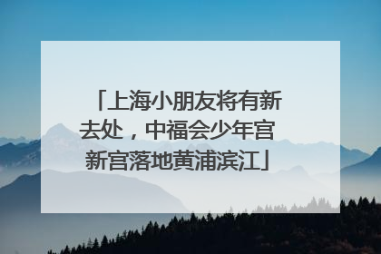 上海小朋友将有新去处，中福会少年宫新宫落地黄浦滨江