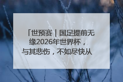 世预赛｜国足提前无缘2026年世界杯，与其悲伤，不如尽快从选帅开始重建