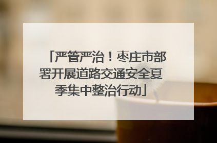 严管严治！枣庄市部署开展道路交通安全夏季集中整治行动