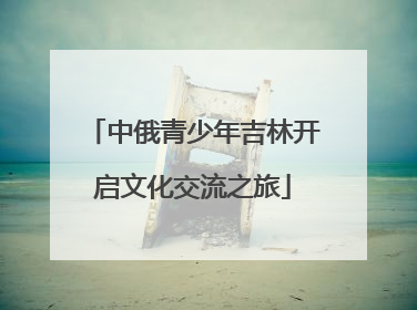 中俄青少年吉林开启文化交流之旅