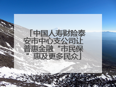 中国人寿财险泰安市中心支公司让普惠金融“市民保”惠及更多民众