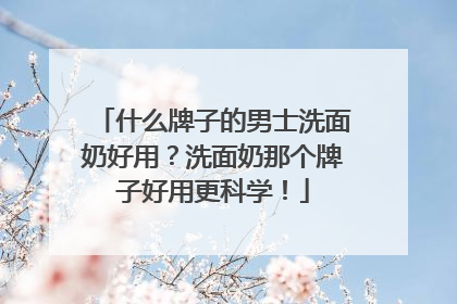 什么牌子的男士洗面奶好用？洗面奶那个牌子好用更科学！