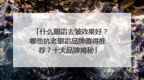 什么眼霜去皱效果好？哪些抗老眼霜品牌值得推荐？十大品牌揭秘