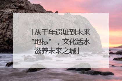 从千年遗址到未来“地标”，文化活水滋养未来之城