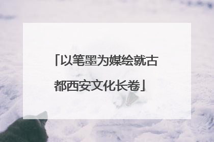 以笔墨为媒绘就古都西安文化长卷