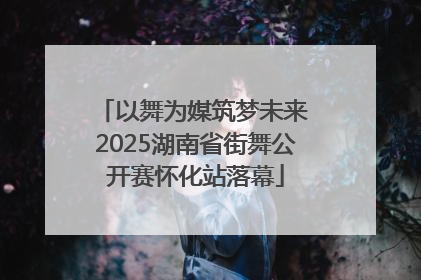 以舞为媒筑梦未来 2025湖南省街舞公开赛怀化站落幕