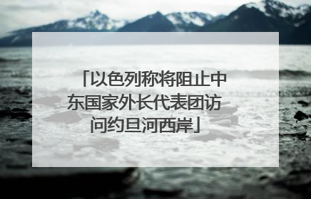 以色列称将阻止中东国家外长代表团访问约旦河西岸