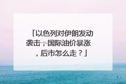 以色列对伊朗发动袭击，国际油价暴涨，后市怎么走？