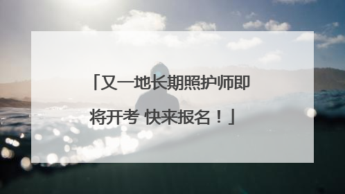 又一地长期照护师即将开考 快来报名！