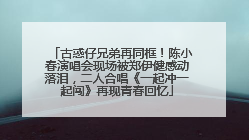 古惑仔兄弟再同框！陈小春演唱会现场被郑伊健感动落泪，二人合唱《一起冲一起闯》再现青春回忆