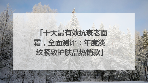 十大最有效抗衰老面霜，全面测评：年度淡纹紧致护肤品热销款