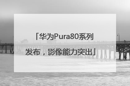 华为Pura80系列发布，影像能力突出