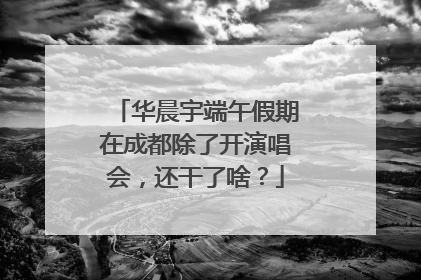 华晨宇端午假期在成都除了开演唱会，还干了啥？