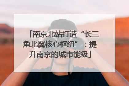 南京北站打造“长三角北翼核心枢纽”:提升南京的城市能级