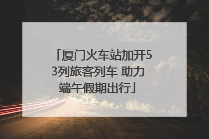 厦门火车站加开53列旅客列车 助力端午假期出行
