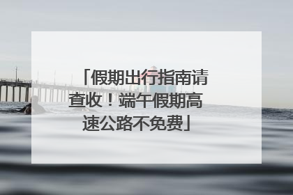 假期出行指南请查收！端午假期高速公路不免费