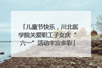儿童节快乐，川北医学院关爱职工子女庆“六一”活动丰富多彩