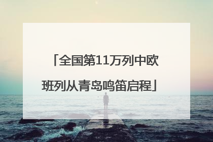 全国第11万列中欧班列从青岛鸣笛启程