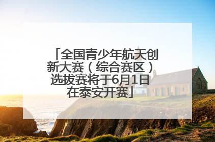 全国青少年航天创新大赛（综合赛区）选拔赛将于6月1日在泰安开赛