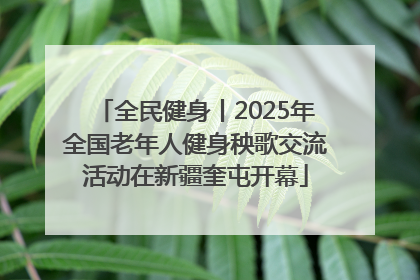 全民健身丨2025年全国老年人健身秧歌交流活动在新疆奎屯开幕