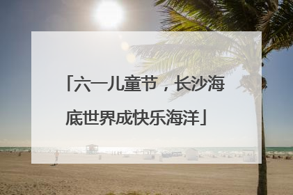 六一儿童节，长沙海底世界成快乐海洋