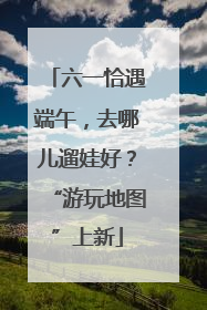 六一恰遇端午，去哪儿遛娃好？“游玩地图”上新