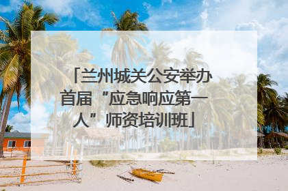 兰州城关公安举办首届“应急响应第一人”师资培训班