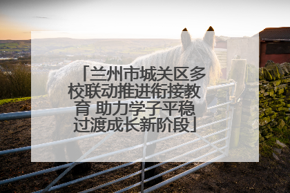 兰州市城关区多校联动推进衔接教育 助力学子平稳过渡成长新阶段