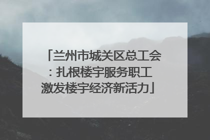兰州市城关区总工会:扎根楼宇服务职工 激发楼宇经济新活力