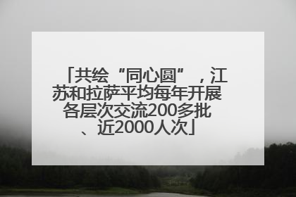 共绘“同心圆”，江苏和拉萨平均每年开展各层次交流200多批、近2000人次