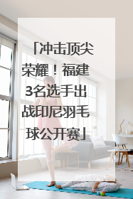 冲击顶尖荣耀！福建3名选手出战印尼羽毛球公开赛