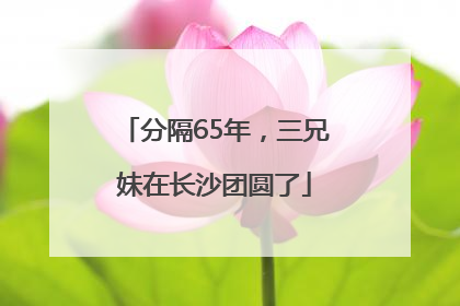 分隔65年，三兄妹在长沙团圆了