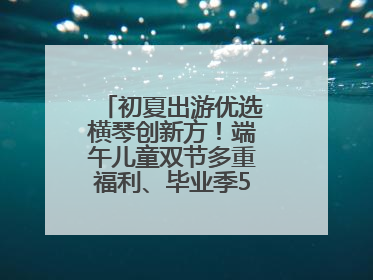 初夏出游优选横琴创新方！端午儿童双节多重福利、毕业季5折畅玩乐园