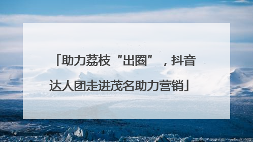 助力荔枝“出圈”，抖音达人团走进茂名助力营销