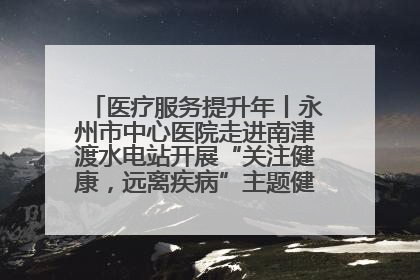 医疗服务提升年丨永州市中心医院走进南津渡水电站开展“关注健康，远离疾病”主题健康促进活动