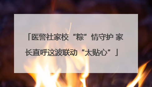 医警社家校“粽”情守护 家长直呼这波联动“太贴心”