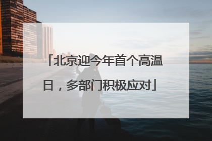 北京迎今年首个高温日，多部门积极应对