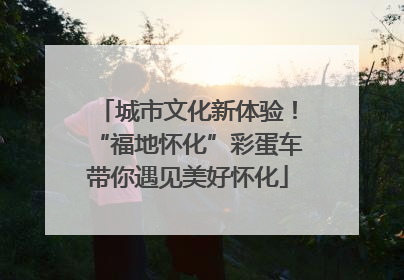城市文化新体验！“福地怀化”彩蛋车带你遇见美好怀化