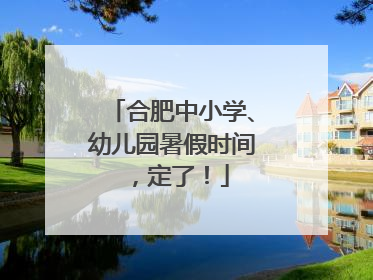 合肥中小学、幼儿园暑假时间，定了！