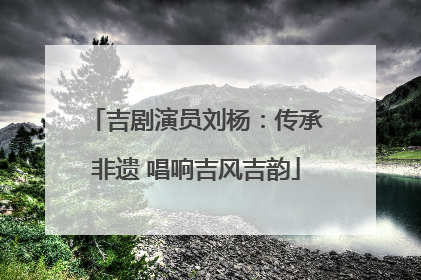 吉剧演员刘杨：传承非遗 唱响吉风吉韵